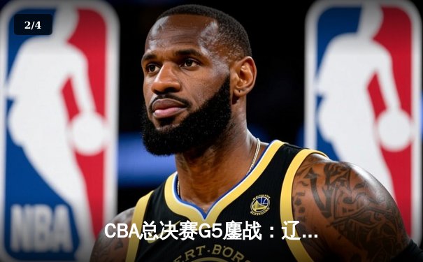 CBA总决赛G5鏖战：辽宁本钢加时险胜广东宏远 卫冕冠军提前锁定赛点 - 2